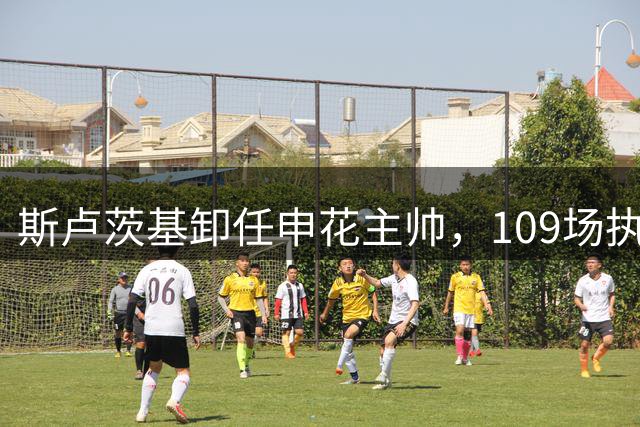 斯卢茨基卸任申花主帅，109场执教生涯画上句号